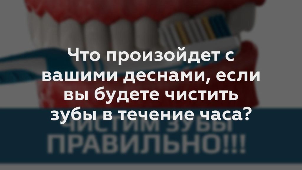 Что произойдет с вашими деснами, если вы будете чистить зубы в течение часа?