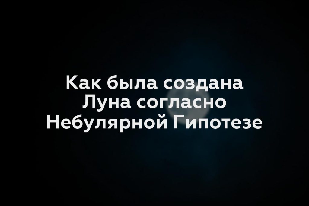 Как была создана Луна согласно Небулярной Гипотезе