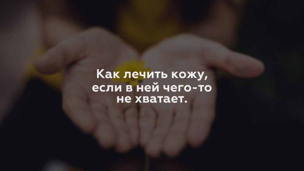 Как лечить кожу, если в ней чего-то не хватает.