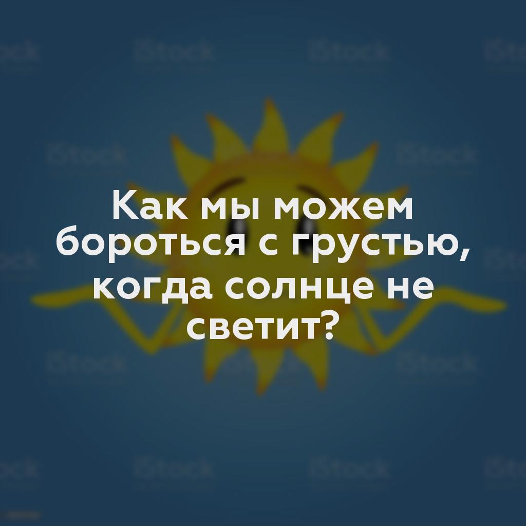 Как мы можем бороться с грустью, когда солнце не светит?