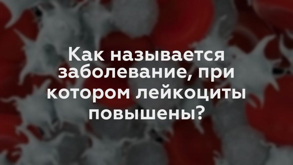 Как называется заболевание, при котором лейкоциты повышены?