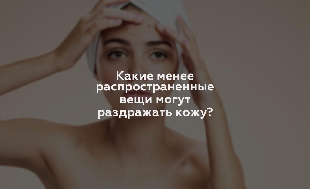 Какие менее распространенные вещи могут раздражать кожу?