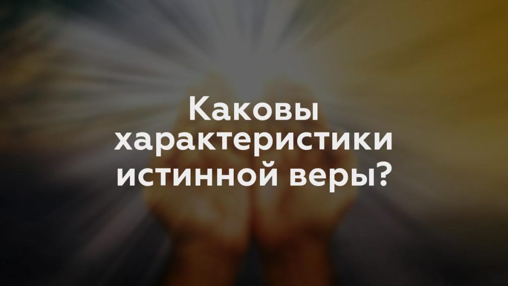 Каковы характеристики истинной веры?