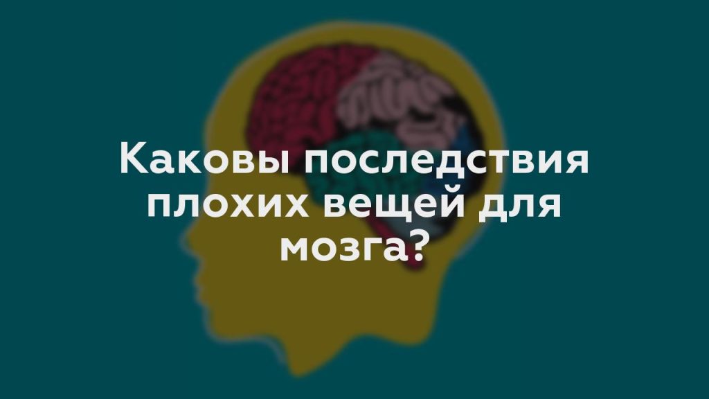 Каковы последствия плохих вещей для мозга?