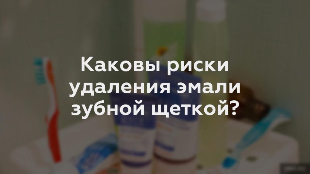 Каковы риски удаления эмали зубной щеткой?