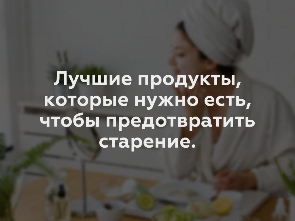 Лучшие продукты, которые нужно есть, чтобы предотвратить старение.