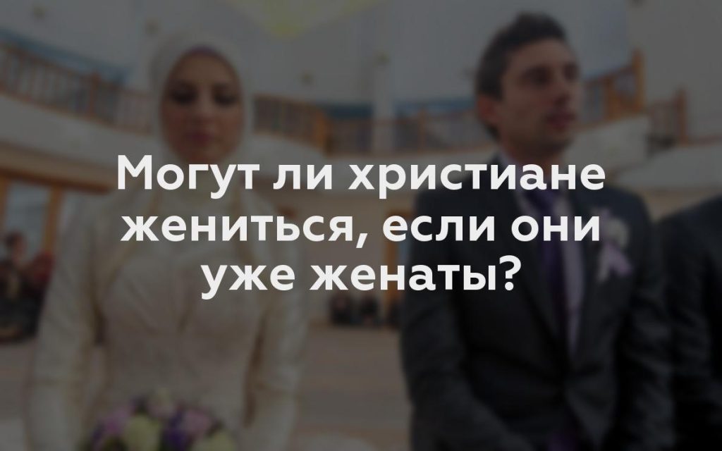 Могут ли христиане жениться, если они уже женаты?