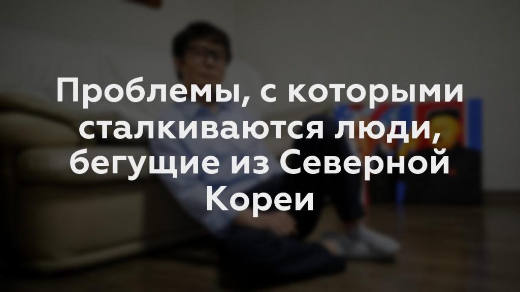 Проблемы, с которыми сталкиваются люди, бегущие из Северной Кореи