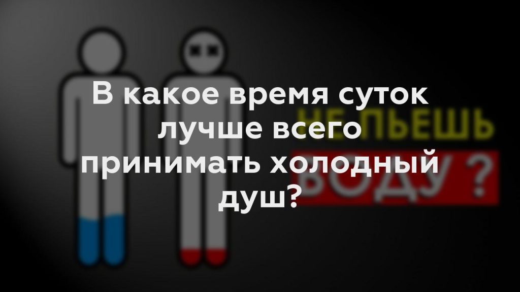 В какое время суток лучше всего принимать холодный душ?