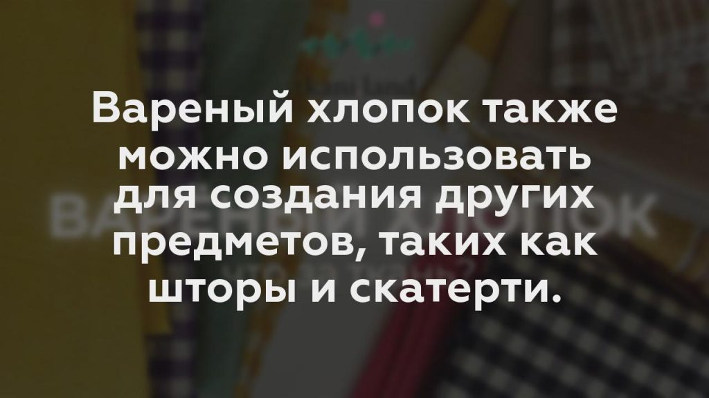 Вареный хлопок также можно использовать для создания других предметов, таких как шторы и скатерти.